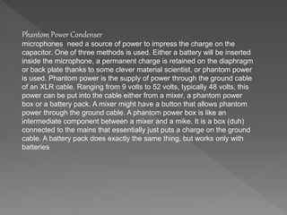 Phantom Power Condenser 
microphones need a source of power to impress the charge on the 
capacitor. One of three methods is used. Either a battery will be inserted 
inside the microphone, a permanent charge is retained on the diaphragm 
or back plate thanks to some clever material scientist, or phantom power 
is used. Phantom power is the supply of power through the ground cable 
of an XLR cable. Ranging from 9 volts to 52 volts, typically 48 volts, this 
power can be put into the cable either from a mixer, a phantom power 
box or a battery pack. A mixer might have a button that allows phantom 
power through the ground cable. A phantom power box is like an 
intermediate component between a mixer and a mike. It is a box (duh) 
connected to the mains that essentially just puts a charge on the ground 
cable. A battery pack does exactly the same thing, but works only with 
batteries 
 