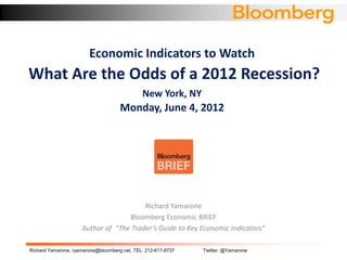Economic Indicators to Watch
What Are the Odds of a 2012 Recession?
                                              New York, NY
                                     Monday, June 4, 2012




                                        Richard Yamarone
                                   Bloomberg Economic BRIEF
                     Author of “The Trader’s Guide to Key Economic Indicators”

Richard Yamarone, ryamarone@bloomberg.net, TEL: 212-617-8737   Twitter: @Yamarone
 