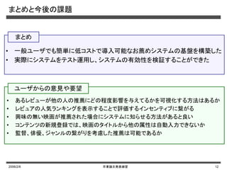 2006/2/8 卒業論文発表練習 12
まとめと今後の課題
• 一般ユーザでも簡単に低コストで導入可能なお薦めシステムの基盤を構築した
• 実際にシステムをテスト運用し、システムの有効性を検証することができた
• あるレビューが他の人の推薦にどの程度影響を与えてるかを可視化する方法はあるか
• レビュアの人気ランキングを表示することで評価するインセンティブに繋がる
• 興味の無い映画が推薦された場合にシステムに知らせる方法があると良い
• コンテンツの新規登録では、映画のタイトルから他の属性は自動入力できないか
• 監督、俳優、ジャンルの繋がりを考慮した推薦は可能であるか
まとめ
ユーザからの意見や要望
 