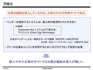 2006/2/8 卒業論文発表練習 2
問題点
・ ベンダーの提供するシステムは、導入時の経済的コストが大きい
お薦め機能を導入しているのは、大部分が大手商用サイトである
※出典： Webパーソナライゼーション 日経BP社 2002
個人や中小企業のサイトではお薦め機能の導入が難しい
Awareness Net システム(NTT東日本)
アイジェント (Silver Egg Technology)
・ フリーのお薦めエンジンを利用するためにはプログラミング技術が必要
日本のベンダーによる一般的なサービス価格 500万円～3000万円※
代表例
 