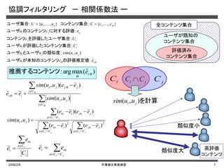 2006/2/8 卒業論文発表練習 7
協調フィルタリング － 相関係数法 ー
ααの評価推定値が未知のコンテンツユーザ
の類似度とユーザユーザ
集合が評価したコンテンツユーザ
を評価したユーザ集合コンテンツ
に対する評価のコンテンツユーザ
　コンテンツ集合ユーザ集合　
ii
jiji
ii
ii
ijji
mn
ecu
uusimuu
Cu
Uc
ecu
ccCuuU
ˆ:
),(:
:
:
:
},,{:},,{: 11  







jiji
ji
CCa
jja
CCa
iia
CCa
jjaiia
ji
eeee
eeee
uusim
22
)()(
))((
),(


ji CCa
iai ee






α
α
α
α
Uj
ji
Uj
jjji
ii
uusim
eeuusim
ee
),(
))(,(
~ˆ
i
Ca
ia
i
C
e
e i

~
評価済み
コンテンツ集合
ユーザが既知の
コンテンツ集合
全コンテンツ集合
iC jCji CC 
を計算),( ji uusim
)ˆ(maxarg: α
α
推薦するコンテンツ ie
類似度小
類似度大 高評価
コンテンツ
 