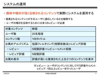 2006/2/8 卒業論文発表練習 8
システムの運用
対象コンテンツ 映画
ユーザ数 25名程度
コンテンツ数 100タイトル
お薦めアルゴリズム 協調フィルタリング(相関係数法)+レビュア評価
・ レビュー 5段階評価＋レビューコメント投稿
・ レビュア評価 5段階評価
お薦め表示 評価が高いと推測された上位３つのコンテンツを表示
レビュー: ユーザがコンテンツに対して行う評価やコメント
レビュア: 1回以上レビューを行ったユーザ
※
・ 趣味や嗜好が強く反映されるコンテンツで実際にシステムを運用する
・ 推薦されるコンテンツがそのユーザに適応しているかを観察する
・ ユーザの嗜好を反映するためには多くのレビューが必要
 