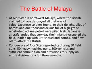The Battle of Malaya
• At Alor Sitar in northwest Malaya, where the British
  claimed to have destroyed all that was of
  value, Japanese soldiers found, to their delight, piles of
  bombs and one thousand drums full of high-grade
  ninety-two octane petrol were piled high. Japanese
  aircraft landed that very day their infantry occupied the
  field, loaded up with British fuel and bombs, and flew
  off to attack the British.
• Conquerors of Alor Sitar reported capturing 50 field
  guns, 50 heavy machine guns, 300 vehicles and
  sufficient ammunition and provisions to supply an
  entire division for a full three months.
 