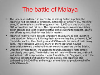 The battle of Malaya
• The Japanese had been so successful in seizing British supplies, the
  Japanese had collected 13 airplanes, 330 pieces of artillery, 550 machine
  guns, 50 armored cars and Bren-gun carriers, 3,600 cars and trucks, and
  800 locomotives and rail cars. The captured weapons were immediately
  put in storage and later issued to native armies willing to support Japan's
  war efforts against their former British masters.
• Japanese finally arrived outside Singapore on January 31 and launched
  their attack on February 8. During their advance they had gathered 1,000
  rounds for each of their field guns and 500 rounds for each of their heavy
  guns. Three thousand vehicles, many of them captured, hauled
  ammunition toward the front lines for constant pressure on the British.
• Once the city had fallen, the Japanese found Singapore's forts almost
  completely destroyed. The British army left nearly 450 mortars, anti-tank
  and anti-aircraft weapons which were found intact in Singapore, which the
  Japanese collected and used for future battles. The Japanese also
  gathered up 30,000 rifles and enough ammunition to provide each rifle
  with 550 rounds.
 