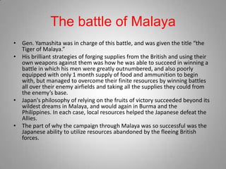 The battle of Malaya
• Gen. Yamashita was in charge of this battle, and was given the title “the
  Tiger of Malaya.”
• His brilliant strategies of forging supplies from the British and using their
  own weapons against them was how he was able to succeed in winning a
  battle in which his men were greatly outnumbered, and also poorly
  equipped with only 1 month supply of food and ammunition to begin
  with, but managed to overcome their finite resources by winning battles
  all over their enemy airfields and taking all the supplies they could from
  the enemy’s base.
• Japan's philosophy of relying on the fruits of victory succeeded beyond its
  wildest dreams in Malaya, and would again in Burma and the
  Philippines. In each case, local resources helped the Japanese defeat the
  Allies.
• The part of why the campaign through Malaya was so successful was the
  Japanese ability to utilize resources abandoned by the fleeing British
  forces.
 