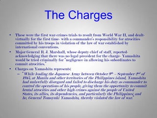 The Charges
•   These were the first war-crimes trials to result from World War II, and dealt-
    virtually for the first time- with a commander’s responsibility for atrocities
    committed by his troops in violation of the law of war established by
    international conventions.
•   Major General R. J. Marshall, whose deputy chief of staff, reported-
    acknowledging that there was no legal precedent for the charge- Yamashita
    would be tried criminally for “negligence in allowing his subordinates to
    commit atrocities.”
•   Charges on Yamashita represents:
     – “While leading the Japanese Army between October 9th – September 2nd of
        1945, at Manila and other territories of the Philippines island, Yamashita
        had unlawfully disregard and failed to discharge his duty as commander to
        control the operations of his people, giving them the opportunity to commit
        brutal atrocities and other high crimes against the people of United
        States, its allies, its dependencies, and particularly the Philippines; and
        he, General Tomoyuki Yamashita, thereby violated the law of war.”
 