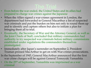 The Trial
• Even before the war ended, the United States and its allies had
   prepared to charge war crimes against the Japanese
• When the Allies signed a war-crimes agreement in London, the
   department had forwarded to General Macarthur a list of suspected
   war criminals and put the burden on him not only to round them up
   and to identify and capture others but also to initiate a plan for
   bringing them all to trial.
• Eventually, the Secretary of War and the Attorney General, as well as
   the Joint Chiefs of Staff, concluded that military commanders had
   authority to try suspected war criminals before military commissions
   established under regulations the commanders themselves
   promulgated.
• Immediately after Japan’s surrender on September 2, President
   Truman pressed MacArthur to get on with War-crimes prosecutions.
In the September of 1945, General MacArthur announced that the first
   war crime charges will be against General Tomoyuki Yamashita
• On the 25th of September, Yamashita was imprisoned as a war
   criminal
 