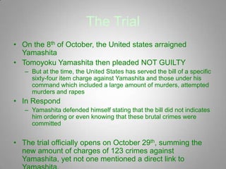 The Trial
• On the 8th of October, the United states arraigned
  Yamashita
• Tomoyoku Yamashita then pleaded NOT GUILTY
   – But at the time, the United States has served the bill of a specific
     sixty-four item charge against Yamashita and those under his
     command which included a large amount of murders, attempted
     murders and rapes
• In Respond
   – Yamashita defended himself stating that the bill did not indicates
     him ordering or even knowing that these brutal crimes were
     committed


• The trial officially opens on October 29th, summing the
  new amount of charges of 123 crimes against
  Yamashita, yet not one mentioned a direct link to
 