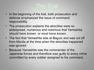 The Trial
• In the beginning of the trial, both prosecution and
  defense emphasized the issue of command
  responsibility.
• The prosecution explains the atrocities were so
  widespread, numerous and notorious that Yamashita
  should have known or must have known.
• The fact that Yamashita was at Baguio and was cut off
  from Manila at the time when the atrocities happened
  was ignored.
• Because Yamashita was the commander of the
  Japanese forces and therefore was guilty to every crime
  committed by every soldier assigned to his command.
 