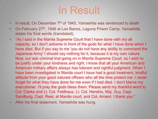 In Result
•   In result, On December 7th of 1945, Yamashita was sentenced to death
•   On February 27th, 1946 at Los Banos, Laguna Prison Camp, Yamashita
    states his final words (translated),
•   “As I said in the Manila Supreme Court that I have done with my all
    capacity, so I don't ashame in front of the gods for what I have done when I
    have died. But if you say to me 'you do not have any ability to command the
    Japanese Army' I should say nothing for it, because it is my own nature.
    Now, our war criminal trial going on in Manila Supreme Court, so I wish to
    be justify under your kindness and right. I know that all your American and
    American military affairs always has tolerant and rightful judgment. When I
    have been investigated in Manila court I have had a good treatment, kindful
    attitude from your good natured officers who all the time protect me. I never
    forget for what they have done for me even if I had died. I don't blame my
    executioner. I'll pray the gods bless them. Please send my thankful word to
    Col. Clarke and Lt. Col. Feldhaus, Lt. Col. Hendrix, Maj. Guy, Capt.
    Sandburg, Capt. Reel, at Manila court, and Col. Arnard. I thank you.”
•   After his final statement, Yamashita was hung.
 