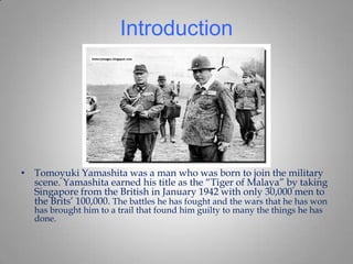 Introduction




• Tomoyuki Yamashita was a man who was born to join the military
  scene. Yamashita earned his title as the “Tiger of Malaya” by taking
  Singapore from the British in January 1942 with only 30,000 men to
  the Brits’ 100,000. The battles he has fought and the wars that he has won
   has brought him to a trail that found him guilty to many the things he has
   done.
 