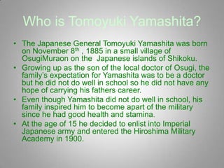Who is Tomoyuki Yamashita?
• The Japanese General Tomoyuki Yamashita was born
  on November 8th , 1885 in a small village of
  OsugiMuraon on the Japanese islands of Shikoku.
• Growing up as the son of the local doctor of Osugi, the
  family’s expectation for Yamashita was to be a doctor
  but he did not do well in school so he did not have any
  hope of carrying his fathers career.
• Even though Yamashita did not do well in school, his
  family inspired him to become apart of the military
  since he had good health and stamina.
• At the age of 15 he decided to enlist into Imperial
  Japanese army and entered the Hiroshima Military
  Academy in 1900.
 