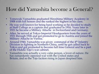 How did Yamashita become a General?
• Tomoyuki Yamashita graduated Hiroshima Military Academy in
  1908 with full honors and the ranked the highest in his class.
• He was well known for being hard working so he decided to study
  at Staff College as a captain and graduated in 1916. Years later in
  1921 he became a Military Attache in Switzerland and Germany.
• After, he served at Tokyo Imperial Headquarters from the years of
  1921 through 1926 and got promoted to go to Austria and joined the
  Military Attache in Vienna.
• Around 1940, Yamashita was given command of the 4th Infantry
  Division in fighting in Northern China, until he got called back to
  Tokyo and got promoted to become full time General and be a part
  of the Hideki Tojo’s war cabinet.
• Yamashita was actually a very calm person, a lover of nature. He
  has outspokenly opposed war with the United states and
  Britain, and so the Tojo faction rising in Japan despised him.
 