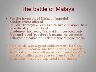 The battle of Malaya
• For the invasion of Malaya, Imperial
  headquarters offered
  Lt.Gen. Tomoyuki Yamashita five divisions. In a
  rare display of logistical
  prudence, however, Yamashita accepted only
  four and used but three because he correctly
  believed he could not adequately supply more.

• This battle was a great achievement for Gen.
  Yamashita because his troops were all poorly
  supplied, and were all greatly outnumbered. He
  relied on utilizing resources from the British
  army after they had captured their bases.
 