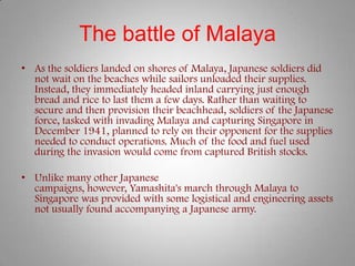 The battle of Malaya
• As the soldiers landed on shores of Malaya, Japanese soldiers did
  not wait on the beaches while sailors unloaded their supplies.
  Instead, they immediately headed inland carrying just enough
  bread and rice to last them a few days. Rather than waiting to
  secure and then provision their beachhead, soldiers of the Japanese
  force, tasked with invading Malaya and capturing Singapore in
  December 1941, planned to rely on their opponent for the supplies
  needed to conduct operations. Much of the food and fuel used
  during the invasion would come from captured British stocks.

• Unlike many other Japanese
  campaigns, however, Yamashita's march through Malaya to
  Singapore was provided with some logistical and engineering assets
  not usually found accompanying a Japanese army.
 
