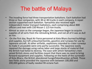 The battle of Malaya
• The invading force had three transportation battalions. Each battalion had
  three or four companies, with 30 or 40 trucks in each company. A repair
  section supported each battalion. Yamashita also received eight
  independent motor transport battalions, each comprising about 800
  officers and men with 150 Nissan 1 1/2-ton trucks.
• Almost as soon as the campaign began, the Japanese began to acquire
  supplies of all sorts from the retreating British, and not all of it was as dull
  as rice.
• On the first day, Royal Air Force personnel at Kota Bharu burned buildings
  and supplies, but left untouched bombs, gasoline and runways for use by
  Japanese aircraft. At other airfields, explosions intended to crater runways
  to make it unuseable were only partly successful. The Japanese easily
  repaired the damage using native labor and large stocks of material that
  the British had failed to destroy. The ease with which Yamashita's men
  seized British stores and facilities meant that there was no need to bring
  forward equipment and supplies. Following on the heels of the surrender
  of Kota Bharu, the British abandoned SungeiPataniKuantan airfield. Those
  two fields alone provided the Japanese with between 100,000 and
  200,000 gallons of badly needed 90-octane fuel.
 