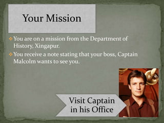 Your Mission
 You are on a mission from the Department of
  History, Xingapur.
 You receive a note stating that your boss, Captain
  Malcolm wants to see you.




                        Visit Captain
                        in his Office
 