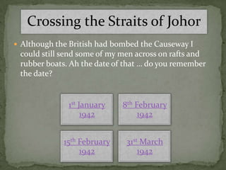 Crossing the Straits of Johor
 Although the British had bombed the Causeway I
 could still send some of my men across on rafts and
 rubber boats. Ah the date of that … do you remember
 the date?


              1st January    8th February
                   1942           1942


             15th February    31st March
                  1942            1942
 