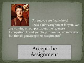 “Ah yes, you are finally here!
                   I have a new assignment for you. We
are working on our past about the Japanese
Occupation. I need your help to conduct an interview…
but first do you accept this assignment?”



                Accept the
                Assignment
 