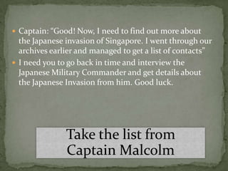  Captain: “Good! Now, I need to find out more about
  the Japanese invasion of Singapore. I went through our
  archives earlier and managed to get a list of contacts”
 I need you to go back in time and interview the
  Japanese Military Commander and get details about
  the Japanese Invasion from him. Good luck.




               Take the list from
               Captain Malcolm
 