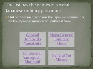  Out of these men, who was the Japanese commander
 for the Japanese invasion of Southeast Asia?



            General          Major General
           Tomoyuki           Tomitaro
           Yamashita             Horii

           Lt. General
                               General Yui
           Yamaguchi
                                 Mitsue
            Motoomi
 