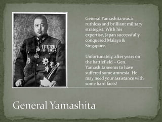 General Yamashita was a
ruthless and brilliant military
strategist. With his
expertise, Japan successfully
conquered Malaya &
Singapore.

Unfortunately, after years on
the battlefield – Gen.
Yamashita seems to have
suffered some amnesia. He
may need your assistance with
some hard facts!
 