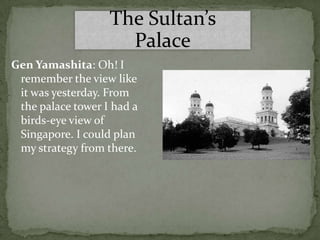 The Sultan’s
                     Palace
Gen Yamashita: Oh! I
 remember the view like
 it was yesterday. From
 the palace tower I had a
 birds-eye view of
 Singapore. I could plan
 my strategy from there.
 