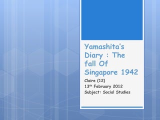 Yamashita’s
Diary : The
fall Of
Singapore 1942
Claire (12)
13th February 2012
Subject: Social Studies
 
