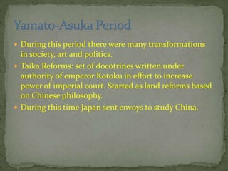  During this period there were many transformations
in society, art and politics.
 Taika Reforms: set of doctrines written under
authority of emperor Kotoku in effort to increase
power of imperial court. Started as land reforms based
on Chinese philosophy.
 During this time Japan sent envoys to study China.
 