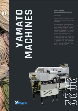 YAMATO
MACHINES
2022
NOODLE MAKING
TECHNOLOGIES FROM JAPAN
YAMATO MFG –
one-stop provider of noodle making
solutions for small-mid scale food
businesses:
all-in-one noodle making machines,
purpose-built noodle making and
other related equipment (mixers,
sheeters, cutters, stock strainers,
egg peeling machines) for a variety
of Asian and other types of noodles
(Ramen, Udon, Soba, Pasta, etc.).
Yamato MFG boasts No. 1 position
in manufacturing and sales of
commercial noodle making machines
for small-mid scale food businesses
in Japan: restaurants, restaurant
chains, central kitchens, mini-
factories of craft noodles.
 