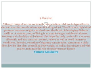 3. Exercise:
Although drugs alone can commonly bring cholesterol down to typical levels,
diet and exercise provide advantages that drugs don't. They'll reduce high blood
pressure, decrease weight, and also lower the threat of developing diabetes
mellitus. A sedentary way of living is an unsafe danger variable for disease.
Workout and a healthy and balanced diet helps the body use insulin a lot more
efficiently and also can assist control, relieve as well as avoid numerous
conditions. Exercise, cessation of cigarette consumption, consuming a high-
fiber, low-fat diet plan, controlling body weight, as well as learning to deal with
anxiety, minimize the risk of cardiovascular disease.
Yamato Kasukawa
 