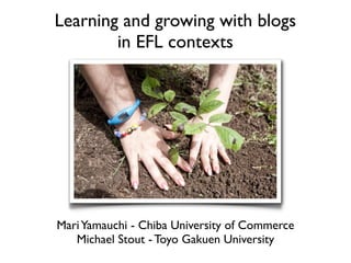 Learning and growing with blogs
        in EFL contexts




Mari Yamauchi - Chiba University of Commerce
   Michael Stout - Toyo Gakuen University
 