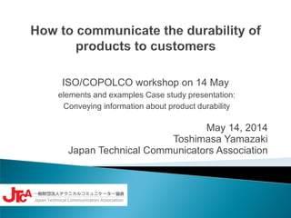 ISO/COPOLCO workshop on 14 May
elements and examples Case study presentation:
Conveying information about product durability
May 14, 2014
Toshimasa Yamazaki
Japan Technical Communicators Association
 