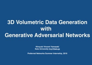 3D Volumetric Data Generation
with
Generative Adversarial Networks
Hiroyuki Vincent Yamazaki
Keio University hvy@keio.jp
Preferred Networks Summer Internship, 2016
 