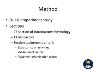 4


students’ scores. The purpose of our study was to examine whether or not there is a difference

in average student quiz scores when comparing paper-and-pencil administration with CRS

administration of course quizzes. It was expected that there would not be a significant

differences between the administration methods, time of day, and that there would not be an

interaction between the two variables studied.

                                             Method

       This was a quasi-experimental study in which all students are assigned by the registrar’s

office to each of the 25 course sections of Introductory Psychology. Based on student

extracurricular activities, validation of courses, and placement examinations the registrar’s

office place students into sections on a random basis. In other words, students are not allowed

to choose instructors or sections. All participants (N=404) were freshman in college (age range:

17 to 23 years; female=61 and male=343; Ethnic heritage – European-American=301,

Hispanic/Latino(a)=25 African-American=17, Asian/Pacific Islander=37, Native American, not

specified=20).

       Each of the 25 sections of introduction to psychology were divided into the two

administration groups using the following criteria: a) morning versus afternoon course

offerings, b) instructor preference for quiz administration method, and c) balance between the

types of quiz administration.

Number of sections per condition

       Eleven Quizzes were administeredthroughout the semester. Each quiz consisted of ten

multiple-choice questions with four answer choices, each question was worth two points for a

total of 20 points per quiz. All students were given the same quiz questions, only the
 