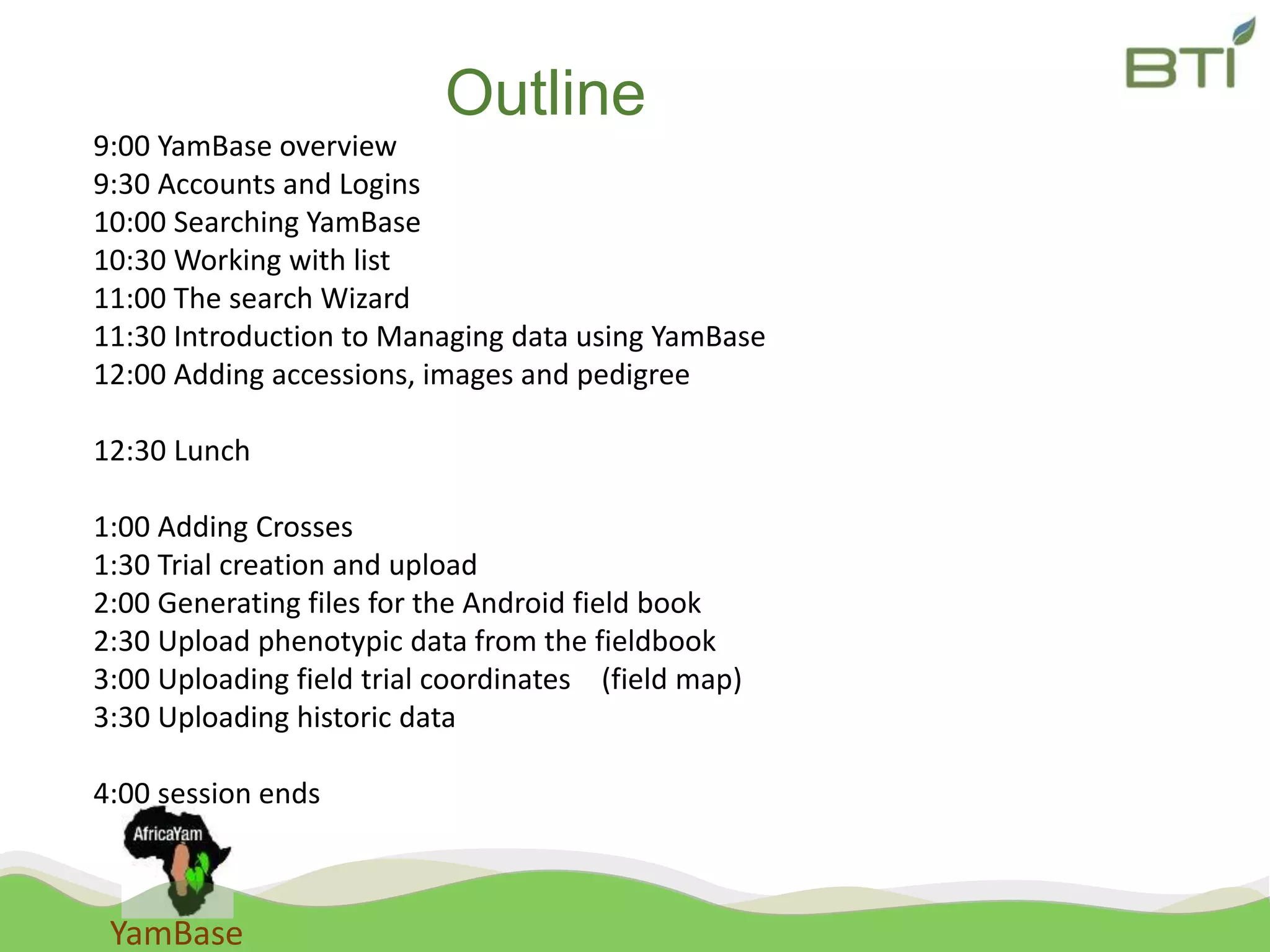 YamBase
Outline
9:00 YamBase overview
9:30 Accounts and Logins
10:00 Searching YamBase
10:30 Working with list
11:00 The search Wizard
11:30 Introduction to Managing data using YamBase
12:00 Adding accessions, images and pedigree
12:30 Lunch
1:00 Adding Crosses
1:30 Trial creation and upload
2:00 Generating files for the Android field book
2:30 Upload phenotypic data from the fieldbook
3:00 Uploading field trial coordinates (field map)
3:30 Uploading historic data
4:00 session ends
 