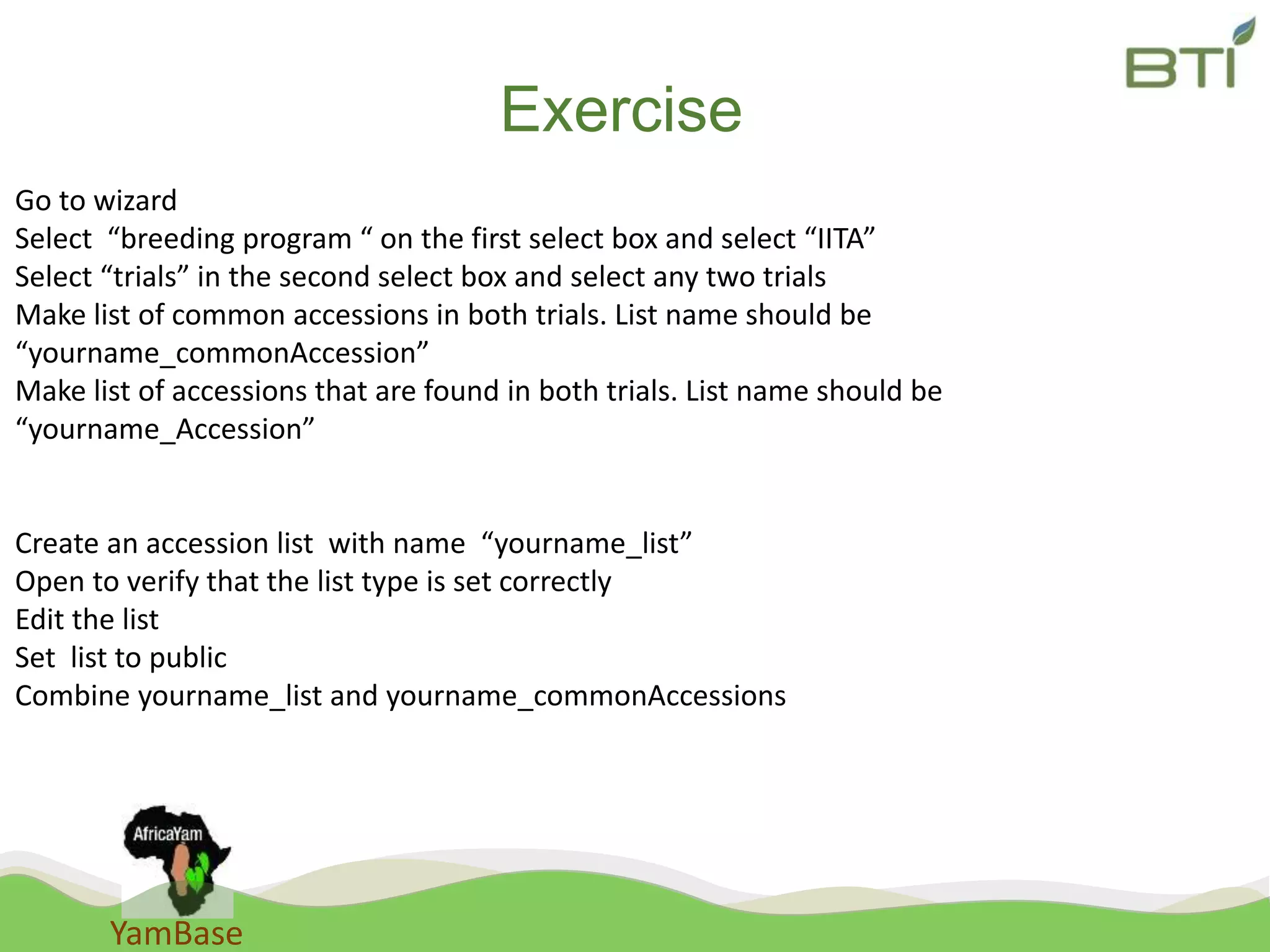 YamBase
Exercise
Go to wizard
Select “breeding program “ on the first select box and select “IITA”
Select “trials” in the second select box and select any two trials
Make list of common accessions in both trials. List name should be
“yourname_commonAccession”
Make list of accessions that are found in both trials. List name should be
“yourname_Accession”
Create an accession list with name “yourname_list”
Open to verify that the list type is set correctly
Edit the list
Set list to public
Combine yourname_list and yourname_commonAccessions
 