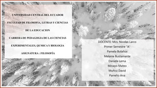 UNIVERSIDAD CENTRAL DEL ECUADOR
FACULTAD DE FILOSOFIA, LETRAS Y CIENCIAS
DE LA EDUCACION
CARRERA DE PEDAGOGIA DE LAS CIENCIAS
EXPERIMENTALES, QUMICA Y BIOLOGIA
ASIGNATURA : FILOSOFÍA
DOCENTE: Mcs. Nicolas Larco
Primer Semestre “A”
Pamela Bolaños
Melanie Bustamante
Daniela Lema
Minayo Mateo
Muñoz David
Parreño Ana
 
