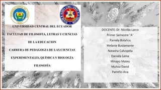 UNIVERSIDAD CENTRAL DEL ECUADOR
FACULTAD DE FILOSOFIA, LETRAS Y CIENCIAS
DE LA EDUCACION
CARRERA DE PEDAGOGIA DE LAS CIENCIAS
EXPERIMENTALES, QUÍMICA Y BIOLOGÍA
FILOSOFÍA
DOCENTE: Dr. Nicolás Larco
Primer Semestre “A”
Pamela Bolaños
Melanie Bustamante
Natasha Calvopiña
Daniela Lema
Minayo Mateo
Muñoz David
Parreño Ana
 