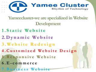 Yameecluster-we are specialized in Website
Development
1 . S t a t i c Web s i t e
2. D y n a m i c Web s i t e
3 . Web s i t e R e d e s i g n
4 . C u s t o m i z e d We b s i t e D e s i g n
5 . R e s p o n s i v e We b s i t e
6 . E - c o m m e r c e
7 . B u s i n e s s We b s i t e
 