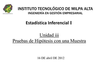 Unidad iii
Pruebas de Hipótesis con una Muestra
16 DE abril DE 2012
INSTITUTO TECNOLÓGICO DE MILPA ALTA
INGENIERÍA EN GESTIÓN EMPRESARIAL
Estadística Inferencial I
 