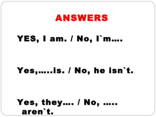 ANSWERS
YES, I am. / No, I`m….
Yes,…..is. / No, he isn`t.
Yes, they…. / No, …..
aren`t.
 