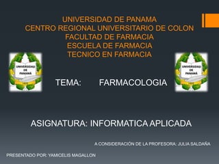 UNIVERSIDAD DE PANAMA
CENTRO REGIONAL UNIVERSITARIO DE COLON
FACULTAD DE FARMACIA
ESCUELA DE FARMACIA
TECNICO EN FARMACIA
PRESENTADO POR: YAMICELIS MAGALLON
TEMA: FARMACOLOGIA
ASIGNATURA: INFORMATICA APLICADA
A CONSIDERACIÓN DE LA PROFESORA: JULIA SALDAÑA
 