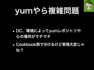 yumやら複雑問題 
•DC、環境によってyumレポジトリや 
らの場所がマチマチ 
•Cookbook側で分けるけど管理大変じゃ 
ね？ 
 