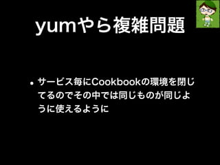 yumやら複雑問題 
•サービス毎にCookbookの環境を閉じ 
てるのでその中では同じものが同じよ 
うに使えるように 
 