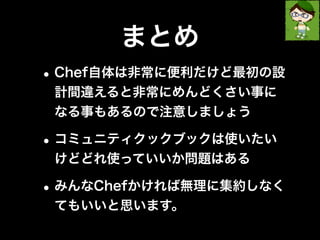 まとめ 
•Chef自体は非常に便利だけど最初の設 
計間違えると非常にめんどくさい事に 
なる事もあるので注意しましょう 
•コミュニティクックブックは使いたい 
けどどれ使っていいか問題はある 
•みんなChefかければ無理に集約しなく 
てもいいと思います。 
 