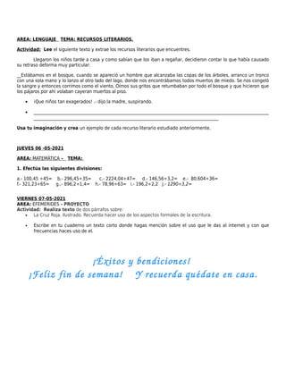 AREA: LENGUAJE TEMA: RECURSOS LITERARIOS.
Actividad: Lee el siguiente texto y extrae los recursos literarios que encuentres.
Llegaron los niños tarde a casa y como sabían que los iban a regañar, decidieron contar lo que había causado
su retraso deforma muy particular:
__Estábamos en el bosque, cuando se apareció un hombre que alcanzaba las copas de los árboles, arranco un tronco
con una sola mano y lo lanzo al otro lado del lago, donde nos encontrábamos todos muertos de miedo. Se nos congeló
la sangre y entonces corrimos como el viento, Oímos sus gritos que retumbaban por todo el bosque y que hicieron que
los pájaros por ahí volaban cayeran muertos al piso.
• ¡Que niños tan exagerados! .- dijo la madre, suspirando.
• ________________________________________________________________________________________________________________
________________________________________________________________________________________
Usa tu imaginación y crea un ejemplo de cada recurso literario estudiado anteriormente.
JUEVES 06 -05-2021
AREA: MATEMÁTICA – TEMA:
1. Efectúa las siguientes divisiones:
a.- 100,45 ÷45= b.- 296,45÷35= c.- 2224,04÷47= d.- 146,56÷3,2= e.- 80,604÷36=
f.- 321,23÷65= g..- 896,2÷1,4= h.- 78,96÷63= i.- 196,2÷2,2 j.- 1290÷3,2=
VIERNES 07-05-2021
AREA: EFEMERIDES - PROYECTO
Actividad: Realiza texto de dos párrafos sobre:
• La Cruz Roja. Ilustrado. Recuerda hacer uso de los aspectos formales de la escritura.
• Escribe en tu cuaderno un texto corto donde hagas mención sobre el uso que le das al internet y con que
frecuencias haces uso de el.
¡Éxitos y bendiciones! 
¡Feliz fin de semana!    Y recuerda quédate en casa.
 