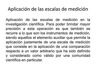 Aplicación de las escalas de medición
Aplicación de las escalas de medición en la
investigación científica. Para poder brindar mayor
precisión a esta operación es que también se
recurre a lo que son los instrumentos de medición,
siendo aquellos el elemento auxiliar que permite la
aplicación justamente de una escala de medición
que consiste en la aplicación de una comparación
respecto a un valor arbitrario que ha sido definido
y considerado como válido por una comunidad
científica en particular.
 