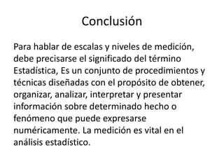 Conclusión
Para hablar de escalas y niveles de medición,
debe precisarse el significado del término
Estadística, Es un conjunto de procedimientos y
técnicas diseñadas con el propósito de obtener,
organizar, analizar, interpretar y presentar
información sobre determinado hecho o
fenómeno que puede expresarse
numéricamente. La medición es vital en el
análisis estadístico.
 