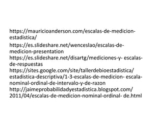 https://mauricioanderson.com/escalas-de-medicion-
estadistica/
https://es.slideshare.net/wenceslao/escalas-de-
medicion-presentation
https://es.slideshare.net/disartg/mediciones-y- escalas-
de-respuestas
https://sites.google.com/site/tallerdebioestadistica/
estadistica-descriptiva/1-3-escalas-de-medicion- escala-
nominal-ordinal-de-intervalo-y-de-razon
http://jaimeprobabilidadyestadistica.blogspot.com/
2011/04/escalas-de-medicion-nominal-ordinal- de.html
 